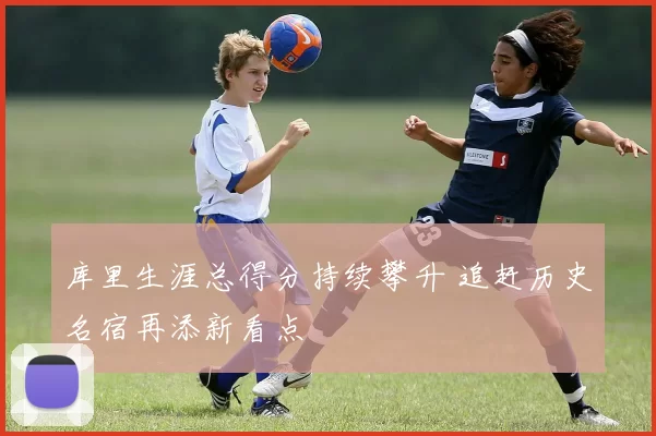 库里生涯总得分持续攀升 追赶历史名宿再添新看点