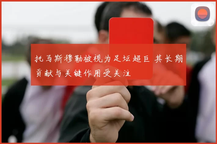 托马斯穆勒被视为足坛超巨 其长期贡献与关键作用受关注