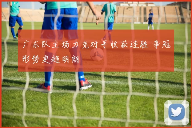 广东队主场力克对手收获连胜 争冠形势更趋明朗