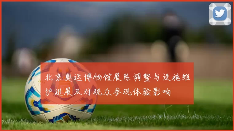 北京奥运博物馆展陈调整与设施维护进展及对观众参观体验影响