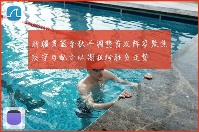 新疆男篮李秋平调整首发阵容聚焦防守与配合以期扭转胜负走势